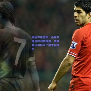 英超保级警报！桑德兰遭遇非洲杯抽血，成联赛征调最大户陷生存危机